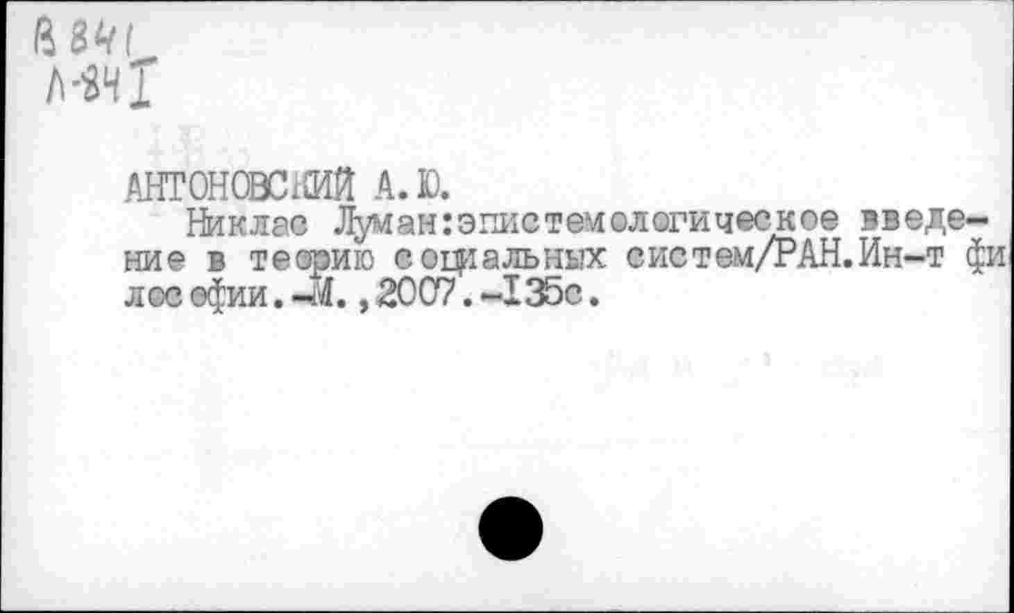 ﻿АНТ0Н0ВС1СИЙ А.Ю.
Никлав Луман:эпистемологическое введение в теорию социальных систем/РАН.Ин-т фи л ос сфии. -4., 20С7. -135с.